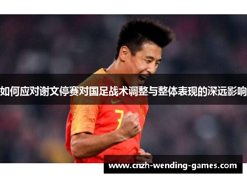 如何应对谢文停赛对国足战术调整与整体表现的深远影响