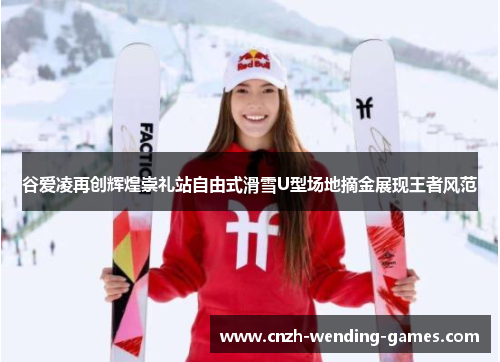 谷爱凌再创辉煌崇礼站自由式滑雪U型场地摘金展现王者风范