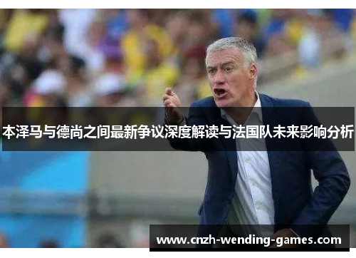 本泽马与德尚之间最新争议深度解读与法国队未来影响分析