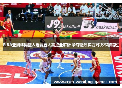 FIBA亚洲杯男篮入选赛五大亮点全解析 争夺激烈实力对决不容错过