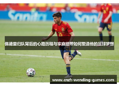 佩德里归队背后的心路历程与家庭纽带如何塑造他的足球梦想