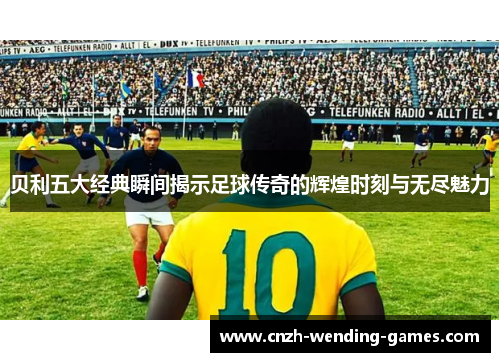 贝利五大经典瞬间揭示足球传奇的辉煌时刻与无尽魅力