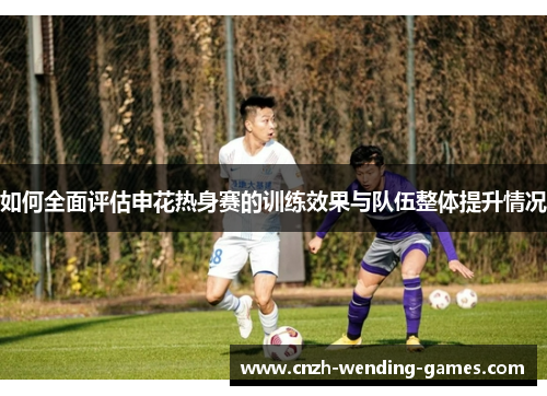 如何全面评估申花热身赛的训练效果与队伍整体提升情况