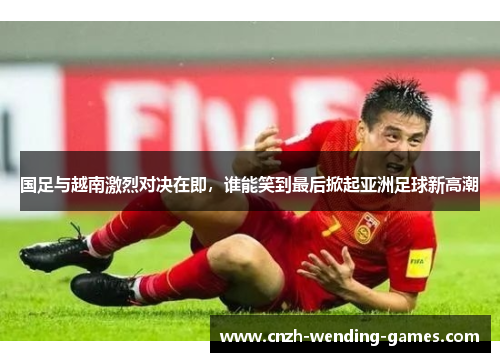 国足与越南激烈对决在即，谁能笑到最后掀起亚洲足球新高潮