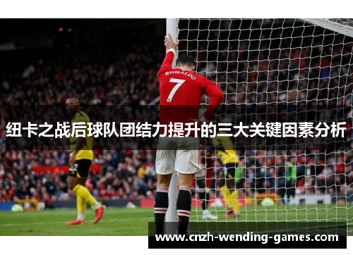 纽卡之战后球队团结力提升的三大关键因素分析