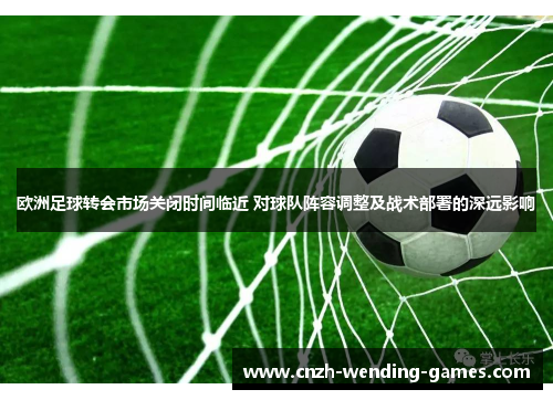 欧洲足球转会市场关闭时间临近 对球队阵容调整及战术部署的深远影响