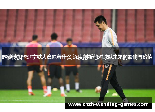 赵健博加盟辽宁铁人意味着什么 深度剖析他对球队未来的影响与价值