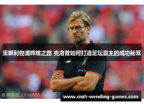 重振利物浦辉煌之路 克洛普如何打造足坛霸主的成功秘笈