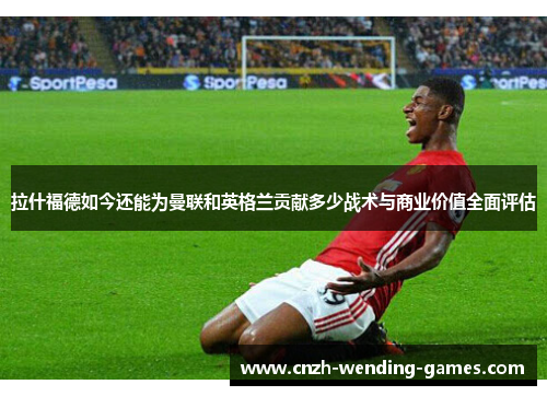 拉什福德如今还能为曼联和英格兰贡献多少战术与商业价值全面评估