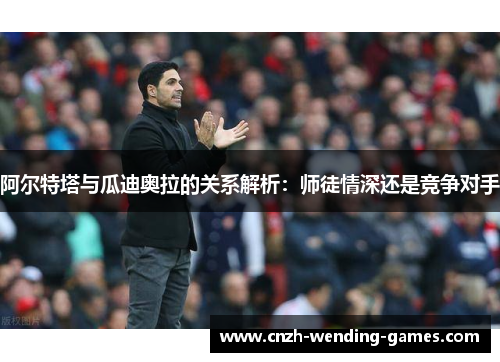 阿尔特塔与瓜迪奥拉的关系解析：师徒情深还是竞争对手