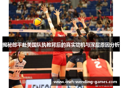 揭秘郎平赴美国队执教背后的真实动机与深层原因分析