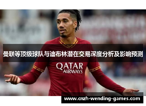 曼联等顶级球队与迪布林潜在交易深度分析及影响预测