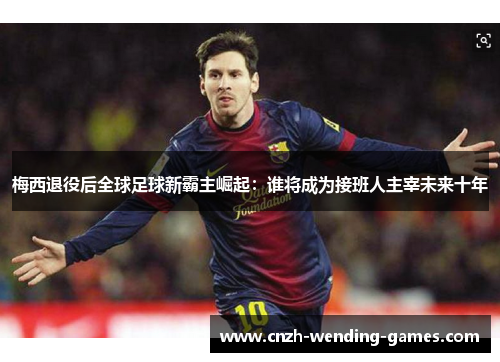 梅西退役后全球足球新霸主崛起：谁将成为接班人主宰未来十年