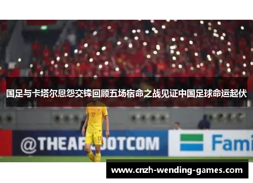 国足与卡塔尔恩怨交锋回顾五场宿命之战见证中国足球命运起伏