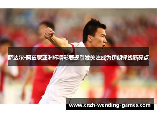 萨达尔·阿兹蒙亚洲杯精彩表现引发关注成为伊朗锋线新亮点