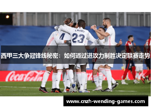 西甲三大争冠锋线秘密：如何通过进攻力制胜决定联赛走势