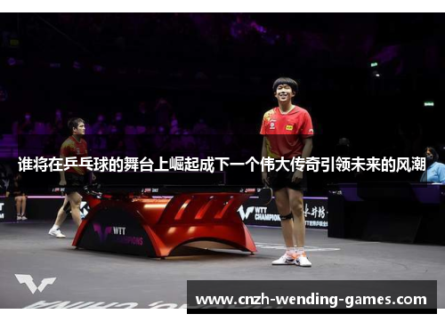 谁将在乒乓球的舞台上崛起成下一个伟大传奇引领未来的风潮