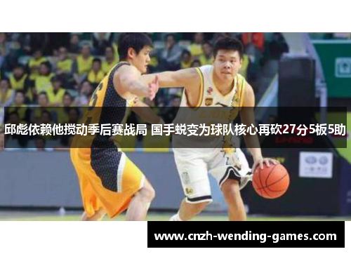 邱彪依赖他搅动季后赛战局 国手蜕变为球队核心再砍27分5板5助 邱彪依赖他搅动季后赛战局 国手蜕变为球队核心再砍27分5板5助