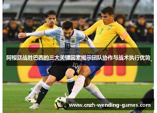 阿根廷战胜巴西的三大关键因素揭示团队协作与战术执行优势 阿根廷战胜巴西的三大关键因素揭示团队协作与战术执行优势