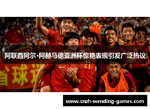 阿联酋阿尔·阿赫马德亚洲杯惊艳表现引发广泛热议