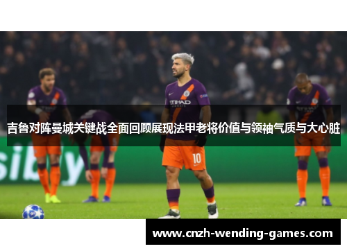 吉鲁对阵曼城关键战全面回顾展现法甲老将价值与领袖气质与大心脏