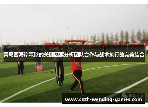 青岛西海岸赢球的关键因素分析团队合作与战术执行的完美结合
