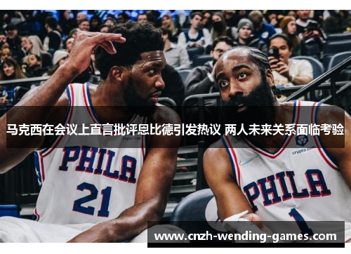 马克西在会议上直言批评恩比德引发热议 两人未来关系面临考验