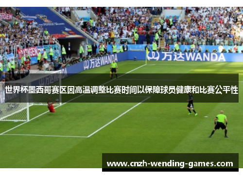 世界杯墨西哥赛区因高温调整比赛时间以保障球员健康和比赛公平性
