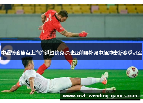 中超转会焦点上海海港签约克罗地亚前腰补强中场冲击新赛季冠军